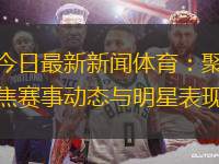 今日最新新聞體育：聚焦賽事動(dòng)態(tài)與明星表現(xiàn)